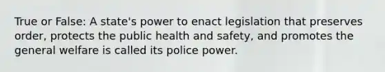 True or False: A state's power to enact legislation that preserves order, protects the public health and safety, and promotes the general welfare is called its police power.