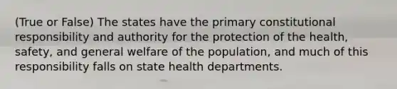 (True or False) The states have the primary constitutional responsibility and authority for the protection of the health, safety, and general welfare of the population, and much of this responsibility falls on state health departments.