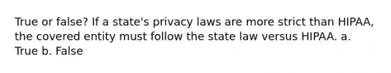 True or false? If a state's privacy laws are more strict than HIPAA, the covered entity must follow the state law versus HIPAA. a. True b. False