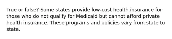 True or false? Some states provide low-cost health insurance for those who do not qualify for Medicaid but cannot afford private health insurance. These programs and policies vary from state to state.