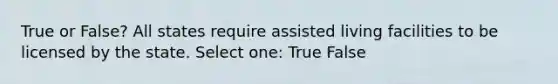 True or False? All states require assisted living facilities to be licensed by the state. Select one: True False