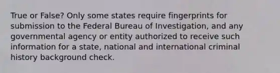 True or False? Only some states require fingerprints for submission to the Federal Bureau of Investigation, and any governmental agency or entity authorized to receive such information for a state, national and international criminal history background check.