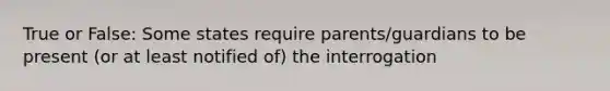 True or False: Some states require parents/guardians to be present (or at least notified of) the interrogation