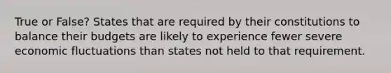 True or False? States that are required by their constitutions to balance their budgets are likely to experience fewer severe economic fluctuations than states not held to that requirement.