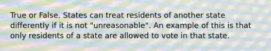 True or False. States can treat residents of another state differently if it is not "unreasonable". An example of this is that only residents of a state are allowed to vote in that state.