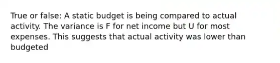 True or false: A static budget is being compared to actual activity. The variance is F for net income but U for most expenses. This suggests that actual activity was lower than budgeted