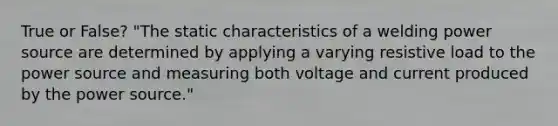 True or False? "The static characteristics of a welding power source are determined by applying a varying resistive load to the power source and measuring both voltage and current produced by the power source."