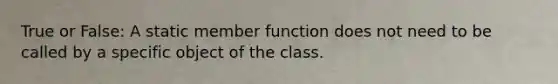 True or False: A static member function does not need to be called by a specific object of the class.