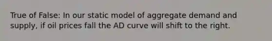 True of False: In our static model of aggregate demand and supply, if oil prices fall the AD curve will shift to the right.