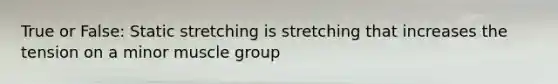 True or False: Static stretching is stretching that increases the tension on a minor muscle group