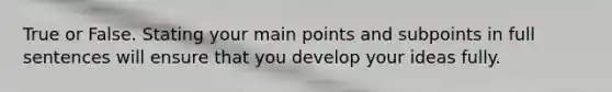 True or False. Stating your main points and subpoints in full sentences will ensure that you develop your ideas fully.