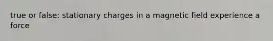 true or false: stationary charges in a magnetic field experience a force