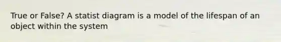 True or False? A statist diagram is a model of the lifespan of an object within the system