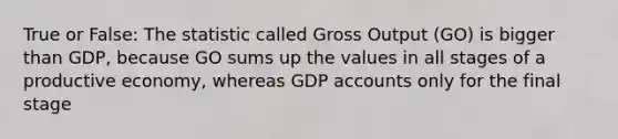 True or False: The statistic called Gross Output (GO) is bigger than GDP, because GO sums up the values in all stages of a productive economy, whereas GDP accounts only for the final stage