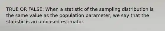 TRUE OR FALSE: When a statistic of the sampling distribution is the same value as the population parameter, we say that the statistic is an unbiased estimator.