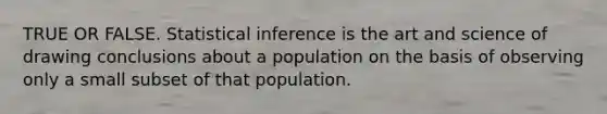 TRUE OR FALSE. Statistical inference is the art and science of drawing conclusions about a population on the basis of observing only a small subset of that population.