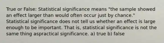 True or False: Statistical significance means "the sample showed an effect larger than would often occur just by chance." Statistical significance does not tell us whether an effect is large enough to be important. That is, statistical significance is not the same thing aspractical significance. a) true b) false