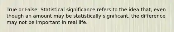 True or False: Statistical significance refers to the idea that, even though an amount may be statistically significant, the difference may not be important in real life.