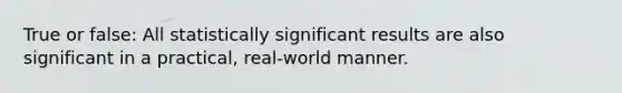 True or false: All statistically significant results are also significant in a practical, real-world manner.