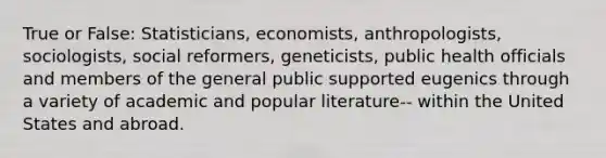 True or False: Statisticians, economists, anthropologists, sociologists, social reformers, geneticists, public health officials and members of the general public supported eugenics through a variety of academic and popular literature-- within the United States and abroad.