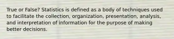 True or False? Statistics is defined as a body of techniques used to facilitate the collection, organization, presentation, analysis, and interpretation of information for the purpose of making better decisions.