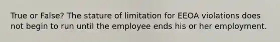 True or False? The stature of limitation for EEOA violations does not begin to run until the employee ends his or her employment.