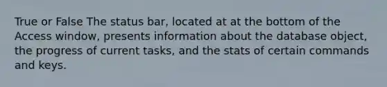 True or False The status bar, located at at the bottom of the Access window, presents information about the database object, the progress of current tasks, and the stats of certain commands and keys.