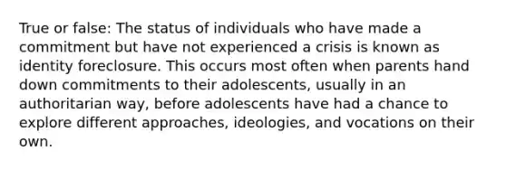 True or false: The status of individuals who have made a commitment but have not experienced a crisis is known as identity foreclosure. This occurs most often when parents hand down commitments to their adolescents, usually in an authoritarian way, before adolescents have had a chance to explore different approaches, ideologies, and vocations on their own.