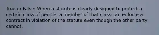 True or False: When a statute is clearly designed to protect a certain class of people, a member of that class can enforce a contract in violation of the statute even though the other party cannot.