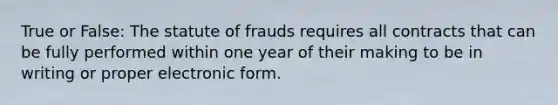 True or False: The statute of frauds requires all contracts that can be fully performed within one year of their making to be in writing or proper electronic form.