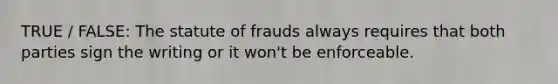 TRUE / FALSE: The statute of frauds always requires that both parties sign the writing or it won't be enforceable.