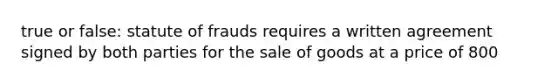 true or false: statute of frauds requires a written agreement signed by both parties for the sale of goods at a price of 800