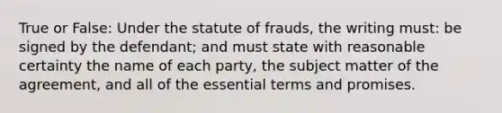 True or False: Under the statute of frauds, the writing must: be signed by the defendant; and must state with reasonable certainty the name of each party, the subject matter of the agreement, and all of the essential terms and promises.