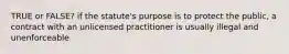 TRUE or FALSE? if the statute's purpose is to protect the public, a contract with an unlicensed practitioner is usually illegal and unenforceable