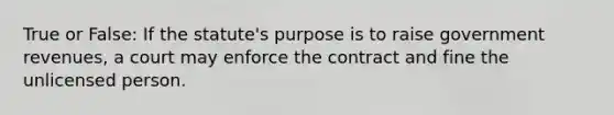 True or False: If the statute's purpose is to raise government revenues, a court may enforce the contract and fine the unlicensed person.