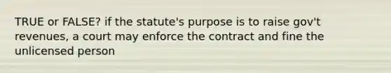 TRUE or FALSE? if the statute's purpose is to raise gov't revenues, a court may enforce the contract and fine the unlicensed person