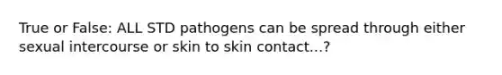 True or False: ALL STD pathogens can be spread through either sexual intercourse or skin to skin contact...?