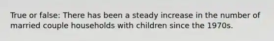 True or false: There has been a steady increase in the number of married couple households with children since the 1970s.