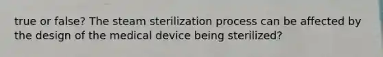 true or false? The steam sterilization process can be affected by the design of the medical device being sterilized?