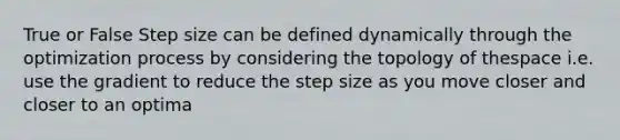 True or False Step size can be defined dynamically through the optimization process by considering the topology of thespace i.e. use the gradient to reduce the step size as you move closer and closer to an optima