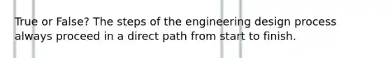 True or False? The steps of the engineering design process always proceed in a direct path from start to finish.