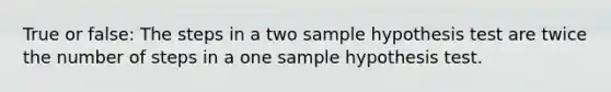 True or false: The steps in a two sample hypothesis test are twice the number of steps in a one sample hypothesis test.