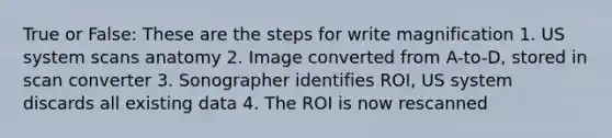 True or False: These are the steps for write magnification 1. US system scans anatomy 2. Image converted from A-to-D, stored in scan converter 3. Sonographer identifies ROI, US system discards all existing data 4. The ROI is now rescanned