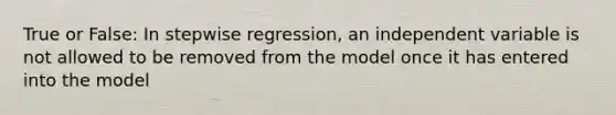 True or False: In stepwise regression, an independent variable is not allowed to be removed from the model once it has entered into the model