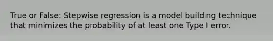 True or False: Stepwise regression is a model building technique that minimizes the probability of at least one Type I error.