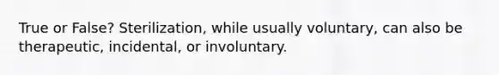 True or False? Sterilization, while usually voluntary, can also be therapeutic, incidental, or involuntary.