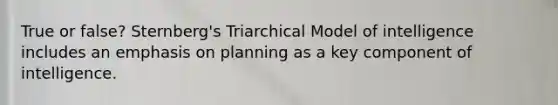 True or false? Sternberg's Triarchical Model of intelligence includes an emphasis on planning as a key component of intelligence.