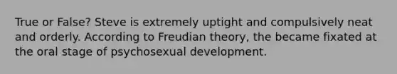 True or False? Steve is extremely uptight and compulsively neat and orderly. According to Freudian theory, the became fixated at the oral stage of psychosexual development.