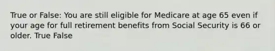 True or False: You are still eligible for Medicare at age 65 even if your age for full retirement benefits from Social Security is 66 or older. True False