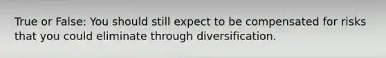 True or False: You should still expect to be compensated for risks that you could eliminate through diversification.